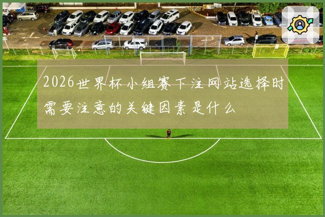 2026世界杯小组赛下注网站选择时需要注意的关键因素是什么