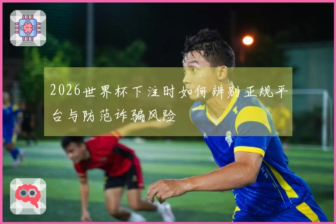 2026世界杯下注时如何辨别正规平台与防范诈骗风险
